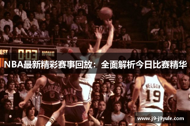 NBA最新精彩赛事回放：全面解析今日比赛精华