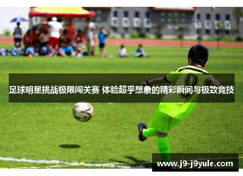 足球明星挑战极限闯关赛 体验超乎想象的精彩瞬间与极致竞技
