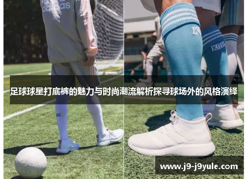 足球球星打底裤的魅力与时尚潮流解析探寻球场外的风格演绎