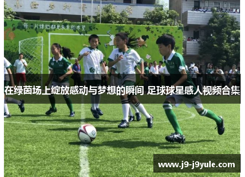 在绿茵场上绽放感动与梦想的瞬间 足球球星感人视频合集