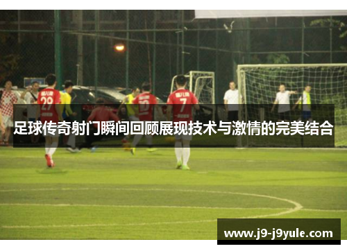 足球传奇射门瞬间回顾展现技术与激情的完美结合