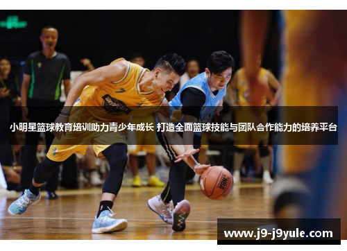 小明星篮球教育培训助力青少年成长 打造全面篮球技能与团队合作能力的培养平台