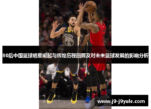 80后中国篮球明星崛起与辉煌历程回顾及对未来篮球发展的影响分析