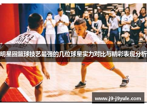 明星圈篮球技艺最强的几位球星实力对比与精彩表现分析