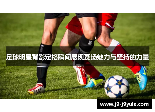 足球明星背影定格瞬间展现赛场魅力与坚持的力量
