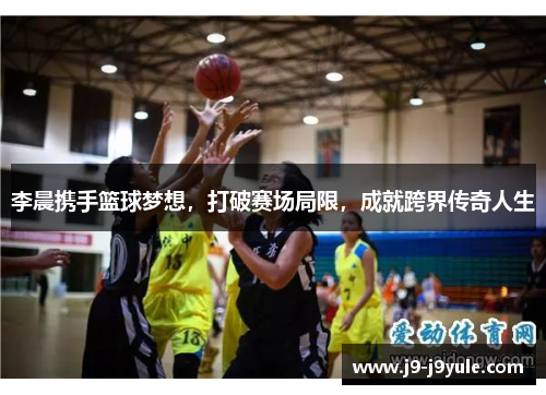 李晨携手篮球梦想，打破赛场局限，成就跨界传奇人生