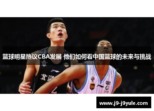 篮球明星热议CBA发展 他们如何看中国篮球的未来与挑战